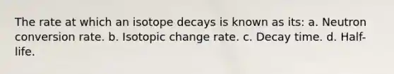 The rate at which an isotope decays is known as its: a. Neutron conversion rate. b. Isotopic change rate. c. Decay time. d. Half-life.