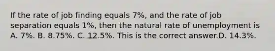 If the rate of job finding equals​ 7%, and the rate of job separation equals​ 1%, then the natural rate of unemployment is A. ​7%. B. ​8.75%. C. ​12.5%. This is the correct answer.D. ​14.3%.