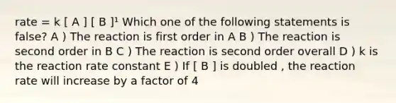 rate = k [ A ] [ B ]¹ Which one of the following statements is false? A ) The reaction is first order in A B ) The reaction is second order in B C ) The reaction is second order overall D ) k is the reaction rate constant E ) If [ B ] is doubled , the reaction rate will increase by a factor of 4