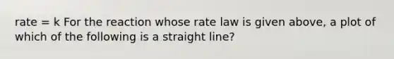 rate = k For the reaction whose rate law is given above, a plot of which of the following is a straight line?