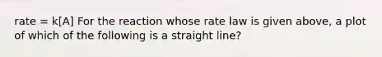 rate = k[A] For the reaction whose rate law is given above, a plot of which of the following is a straight line?