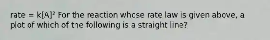 rate = k[A]² For the reaction whose rate law is given above, a plot of which of the following is a straight line?