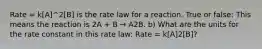 Rate = k[A]^2[B] is the rate law for a reaction. True or false: This means the reaction is 2A + B → A2B. b) What are the units for the rate constant in this rate law: Rate = k[A]2[B]?