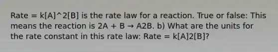 Rate = k[A]^2[B] is the rate law for a reaction. True or false: This means the reaction is 2A + B → A2B. b) What are the units for the rate constant in this rate law: Rate = k[A]2[B]?