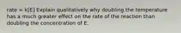 rate = k[E] Explain qualitatively why doubling the temperature has a much greater effect on the rate of the reaction than doubling the concentration of E.