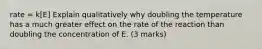 rate = k[E] Explain qualitatively why doubling the temperature has a much greater effect on the rate of the reaction than doubling the concentration of E. (3 marks)