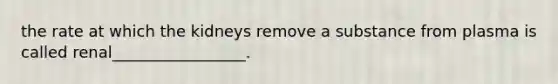 the rate at which the kidneys remove a substance from plasma is called renal_________________.