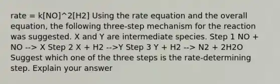 rate = k[NO]^2[H2] Using the rate equation and the overall equation, the following three-step mechanism for the reaction was suggested. X and Y are intermediate species. Step 1 NO + NO --> X Step 2 X + H2 -->Y Step 3 Y + H2 --> N2 + 2H2O Suggest which one of the three steps is the rate-determining step. Explain your answer