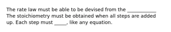 The rate law must be able to be devised from the ____________ The stoichiometry must be obtained when all steps are added up. Each step must _____, like any equation.