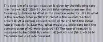 The rate law of a certain reaction is given by the following rate law: rate=k[H2]^2[NH3] Use this information to answer the following questions A) What is the reaction order for H2? B) what is the reaction order in NH3? C) What is the overall reaction order? D) At a certain concentration of H2 and NH3 the initial rate of reaction is 32.0 M/s. What would the initial rate be if the concentration of H2 were doubled? E) The rate of reaction is measured to be 0.800 M/s when [H2]=0.43 and [NH3]=0.16 M. Calculate value of rate constant