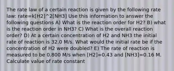 The rate law of a certain reaction is given by the following rate law: rate=k[H2]^2[NH3] Use this information to answer the following questions A) What is the reaction order for H2? B) what is the reaction order in NH3? C) What is the overall reaction order? D) At a certain concentration of H2 and NH3 the initial rate of reaction is 32.0 M/s. What would the initial rate be if the concentration of H2 were doubled? E) The rate of reaction is measured to be 0.800 M/s when [H2]=0.43 and [NH3]=0.16 M. Calculate value of rate constant