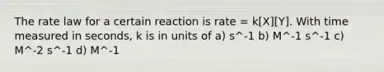 The rate law for a certain reaction is rate = k[X][Y]. With time measured in seconds, k is in units of a) s^-1 b) M^-1 s^-1 c) M^-2 s^-1 d) M^-1