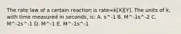 The rate law of a certain reaction is rate=k[X][Y]. The units of k, with time measured in seconds, is: A. s^-1 B. M^-1s^-2 C. M^-2s^-1 D. M^-1 E. M^-1s^-1