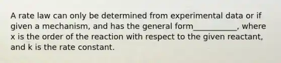 A rate law can only be determined from experimental data or if given a mechanism, and has the general form___________, where x is the order of the reaction with respect to the given reactant, and k is the rate constant.