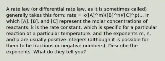 A rate law (or differential rate law, as it is sometimes called) generally takes this form: rate = k([A]^m)([B]^n)([C]^p)... In which [A], [B], and [C] represent the molar concentrations of reactants. k is the rate constant, which is specific for a particular reaction at a particular temperature. and The exponents m, n, and p are usually positive integers (although it is possible for them to be fractions or negative numbers). Describe the exponents. What do they tell you?