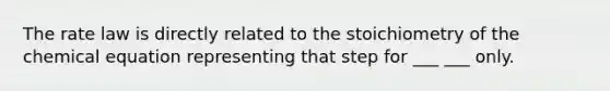 The rate law is directly related to the stoichiometry of the chemical equation representing that step for ___ ___ only.