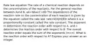 Rate law equation The rate of a chemical reaction depends on the concentrations of the reactants. For the general reaction between Aand B, aA+bB⇌cC+dD The dependence of the reaction rate on the concentration of each reactant is given by the equation called the rate law: rate=k[A]m[B]n where k is a proportionality constant called the rate constant. The exponent m determines the reaction order with respect to A, and n determines the reaction order with respect to B. The overall reaction order equals the sum of the exponents (m+n). What is the reaction order with respect to A? Express your answer as an integer.