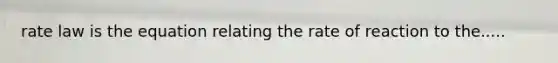 rate law is the equation relating the rate of reaction to the.....