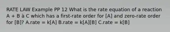 RATE LAW Example PP 12 What is the rate equation of a reaction A + B à C which has a first-rate order for [A] and zero-rate order for [B]? A.rate = k[A] B.rate = k[A][B] C.rate = k[B]