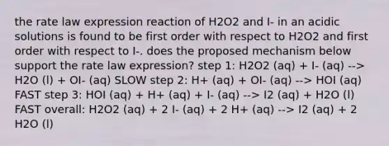 the rate law expression reaction of H2O2 and I- in an acidic solutions is found to be first order with respect to H2O2 and first order with respect to I-. does the proposed mechanism below support the rate law expression? step 1: H2O2 (aq) + I- (aq) --> H2O (l) + OI- (aq) SLOW step 2: H+ (aq) + OI- (aq) --> HOI (aq) FAST step 3: HOI (aq) + H+ (aq) + I- (aq) --> I2 (aq) + H2O (l) FAST overall: H2O2 (aq) + 2 I- (aq) + 2 H+ (aq) --> I2 (aq) + 2 H2O (l)