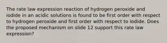 The rate law expression reaction of hydrogen peroxide and iodide in an acidic solutions is found to be first order with respect to hydrogen peroxide and first order with respect to iodide. Does the proposed mechanism on slide 12 support this rate law expression?