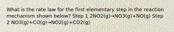 What is the rate law for the first elementary step in the reaction mechanism shown below? Step 1 2NO2(g)→NO3(g)+NO(g) Step 2 NO3(g)+CO(g)→NO2(g)+CO2(g)