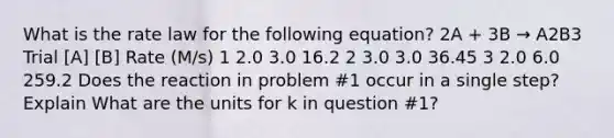 What is the rate law for the following equation? 2A + 3B → A2B3 Trial [A] [B] Rate (M/s) 1 2.0 3.0 16.2 2 3.0 3.0 36.45 3 2.0 6.0 259.2 Does the reaction in problem #1 occur in a single step? Explain What are the units for k in question #1?