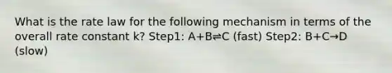 What is the rate law for the following mechanism in terms of the overall rate constant k? Step1: A+B⇌C (fast) Step2: B+C→D (slow)