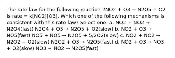 The rate law for the following reaction 2NO2 + O3 → N2O5 + O2 is rate = k[NO2][O3]. Which one of the following mechanisms is consistent with this rate law? Select one: a. NO2 + NO2 → N2O4(fast) N2O4 + O3 → N2O5 + O2(slow) b. NO2 + O3 → NO5(fast) NO5 + NO5 → N2O5 + 5/2O2(slow) c. NO2 + NO2 → N2O2 + O2(slow) N2O2 + O3 → N2O5(fast) d. NO2 + O3 → NO3 + O2(slow) NO3 + NO2 → N2O5(fast)