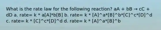 What is the rate law for the following reaction? aA + bB → cC + dD a. rate= k * a[A]*b[B] b. rate= k * [A]^a*[B]^b*[C]^c*[D]^d c. rate= k * [C]^c*[D]^d d. rate= k * [A]^a*[B]^b