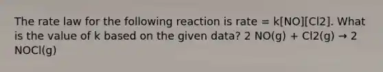 The rate law for the following reaction is rate = k[NO][Cl2]. What is the value of k based on the given data? 2 NO(g) + Cl2(g) → 2 NOCl(g)