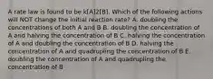 A rate law is found to be k[A]2[B]. Which of the following actions will NOT change the initial reaction rate? A. doubling the concentrations of both A and B B. doubling the concentration of A and halving the concentration of B C. halving the concentration of A and doubling the concentration of B D. halving the concentration of A and quadrupling the concentration of B E. doubling the concentration of A and quadrupling the concentration of B