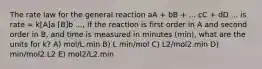 The rate law for the general reaction aA + bB + ... cC + dD ... is rate = k[A]a [B]b ..., If the reaction is first order in A and second order in B, and time is measured in minutes (min), what are the units for k? A) mol/L.min B) L min/mol C) L2/mol2.min D) min/mol2.L2 E) mol2/L2.min