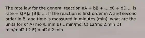 The rate law for the general reaction aA + bB + ... cC + dD ... is rate = k[A]a [B]b ..., If the reaction is first order in A and second order in B, and time is measured in minutes (min), what are the units for k? A) mol/L.min B) L min/mol C) L2/mol2.min D) min/mol2.L2 E) mol2/L2.min