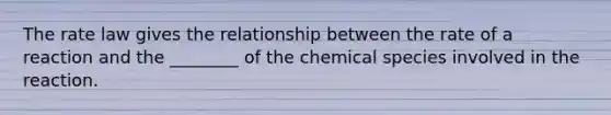 The rate law gives the relationship between the rate of a reaction and the ________ of the chemical species involved in the reaction.