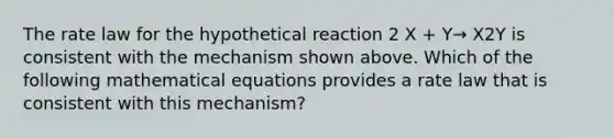 The rate law for the hypothetical reaction 2 X + Y→ X2Y is consistent with the mechanism shown above. Which of the following mathematical equations provides a rate law that is consistent with this mechanism?