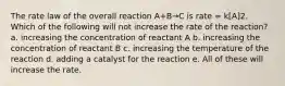 The rate law of the overall reaction A+B→C is rate = k[A]2. Which of the following will not increase the rate of the reaction? a. increasing the concentration of reactant A b. increasing the concentration of reactant B c. increasing the temperature of the reaction d. adding a catalyst for the reaction e. All of these will increase the rate.