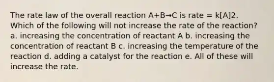 The rate law of the overall reaction A+B→C is rate = k[A]2. Which of the following will not increase the rate of the reaction? a. increasing the concentration of reactant A b. increasing the concentration of reactant B c. increasing the temperature of the reaction d. adding a catalyst for the reaction e. All of these will increase the rate.