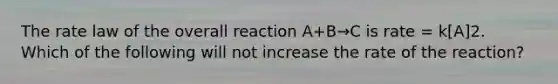 The rate law of the overall reaction A+B→C is rate = k[A]2. Which of the following will not increase the rate of the reaction?