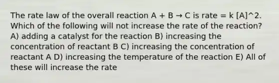 The rate law of the overall reaction A + B → C is rate = k [A]^2. Which of the following will not increase the rate of the reaction? A) adding a catalyst for the reaction B) increasing the concentration of reactant B C) increasing the concentration of reactant A D) increasing the temperature of the reaction E) All of these will increase the rate