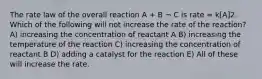 The rate law of the overall reaction A + B ¬ C is rate = k[A]2. Which of the following will not increase the rate of the reaction? A) increasing the concentration of reactant A B) increasing the temperature of the reaction C) increasing the concentration of reactant B D) adding a catalyst for the reaction E) All of these will increase the rate.