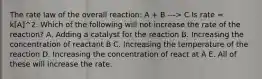 The rate law of the overall reaction: A + B ---> C Is rate = k[A]^2. Which of the following will not increase the rate of the reaction? A. Adding a catalyst for the reaction B. Increasing the concentration of reactant B C. Increasing the temperature of the reaction D. Increasing the concentration of react at A E. All of these will increase the rate.