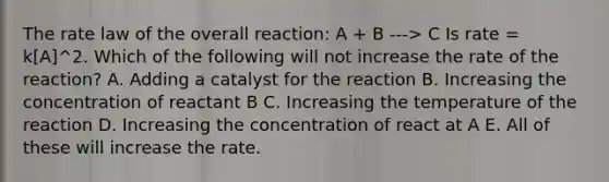 The rate law of the overall reaction: A + B ---> C Is rate = k[A]^2. Which of the following will not increase the rate of the reaction? A. Adding a catalyst for the reaction B. Increasing the concentration of reactant B C. Increasing the temperature of the reaction D. Increasing the concentration of react at A E. All of these will increase the rate.