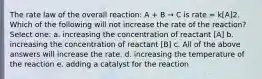 The rate law of the overall reaction: A + B → C is rate = k[A]2. Which of the following will not increase the rate of the reaction? Select one: a. increasing the concentration of reactant [A] b. increasing the concentration of reactant [B] c. All of the above answers will increase the rate. d. increasing the temperature of the reaction e. adding a catalyst for the reaction