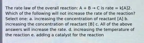 The rate law of the overall reaction: A + B → C is rate = k[A]2. Which of the following will not increase the rate of the reaction? Select one: a. increasing the concentration of reactant [A] b. increasing the concentration of reactant [B] c. All of the above answers will increase the rate. d. increasing the temperature of the reaction e. adding a catalyst for the reaction