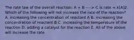 The rate law of the overall reaction: A + B ----> C is rate = k[A]2. Which of the following will not increase the rate of the reaction? A. increasing the concentration of reactant A B. increasing the concentration of reactant B C. increasing the temperature of the reaction D. adding a catalyst for the reaction E. All of the above will increase the rate