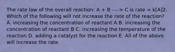 The rate law of the overall reaction: A + B ----> C is rate = k[A]2. Which of the following will not increase the rate of the reaction? A. increasing the concentration of reactant A B. increasing the concentration of reactant B C. increasing the temperature of the reaction D. adding a catalyst for the reaction E. All of the above will increase the rate