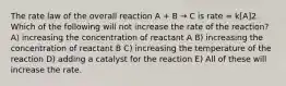 The rate law of the overall reaction A + B → C is rate = k[A]2. Which of the following will not increase the rate of the reaction? A) increasing the concentration of reactant A B) increasing the concentration of reactant B C) increasing the temperature of the reaction D) adding a catalyst for the reaction E) All of these will increase the rate.