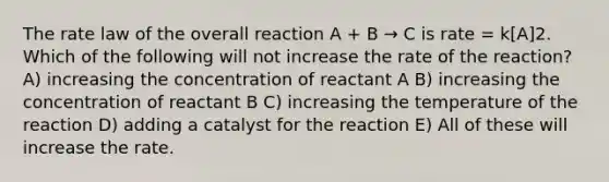 The rate law of the overall reaction A + B → C is rate = k[A]2. Which of the following will not increase the rate of the reaction? A) increasing the concentration of reactant A B) increasing the concentration of reactant B C) increasing the temperature of the reaction D) adding a catalyst for the reaction E) All of these will increase the rate.