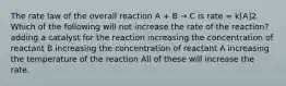 The rate law of the overall reaction A + B → C is rate = k[A]2. Which of the following will not increase the rate of the reaction? adding a catalyst for the reaction increasing the concentration of reactant B increasing the concentration of reactant A increasing the temperature of the reaction All of these will increase the rate.